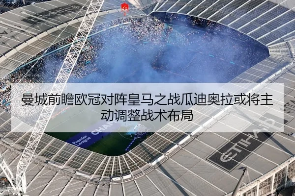 曼城前瞻欧冠对阵皇马之战瓜迪奥拉或将主动调整战术布局