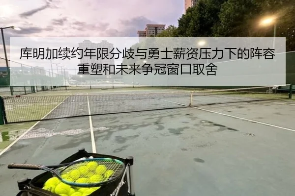库明加续约年限分歧与勇士薪资压力下的阵容重塑和未来争冠窗口取舍