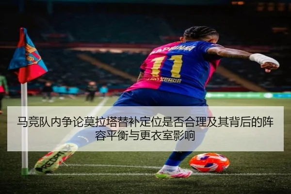 马竞队内争论莫拉塔替补定位是否合理及其背后的阵容平衡与更衣室影响