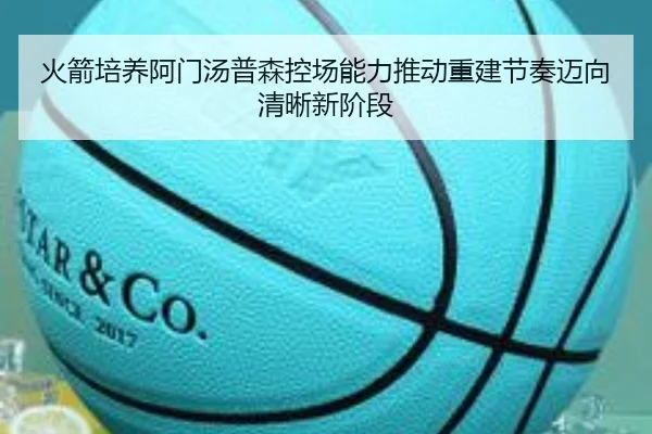 火箭培养阿门汤普森控场能力推动重建节奏迈向清晰新阶段