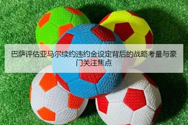 巴萨评估亚马尔续约违约金设定背后的战略考量与豪门关注焦点