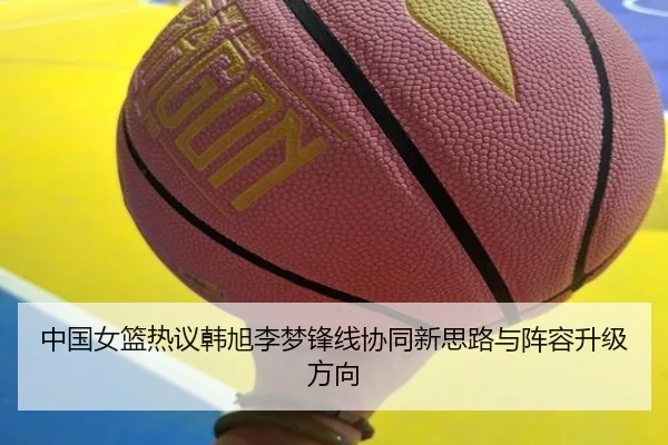 中国女篮热议韩旭李梦锋线协同新思路与阵容升级方向