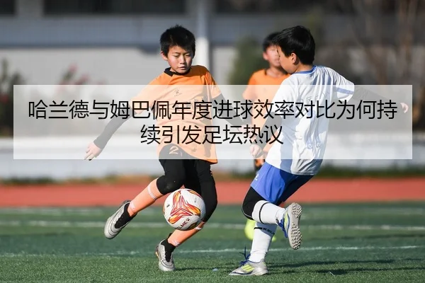 哈兰德与姆巴佩年度进球效率对比为何持续引发足坛热议