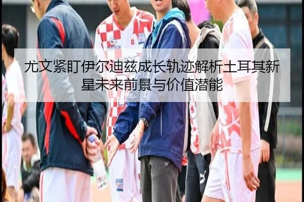 尤文紧盯伊尔迪兹成长轨迹解析土耳其新星未来前景与价值潜能