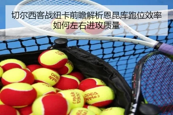 切尔西客战纽卡前瞻解析恩昆库跑位效率如何左右进攻质量